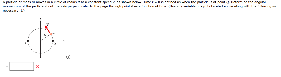 A particle of mass m moves in a circle of radius R at a constant speed v, as shown below. Time t = 0 is defined as when the particle is at point Q. Determine the angular
momentum of the particle about the axis perpendicular to the page through point P as a function of time. (Use any variable or symbol stated above along with the following as
necessary: t.)
10
