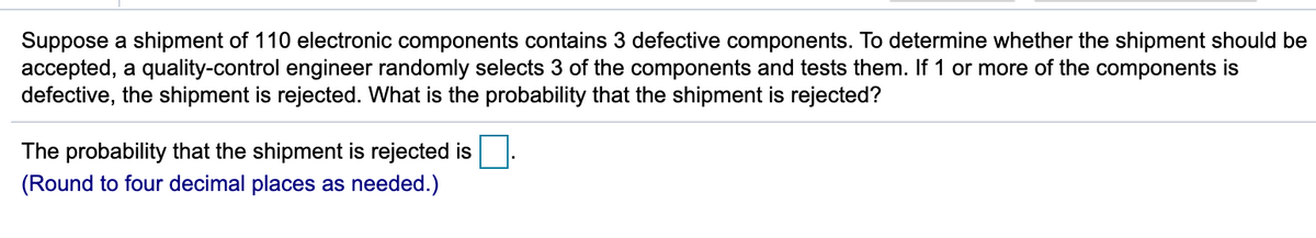 Suppose a shipment of 110 electronic components contains 3 defective components. To determine whether the shipment should be
accepted, a quality-control engineer randomly selects 3 of the components and tests them. If 1 or more of the components is
defective, the shipment is rejected. What is the probability that the shipment is rejected?
The probability that the shipment is rejected is
(Round to four decimal places as needed.)
