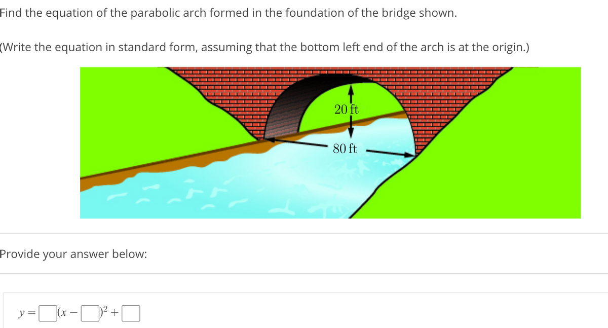Find the equation of the parabolic arch formed in the foundation of the bridge shown.
(Write the equation in standard form, assuming that the bottom left end of the arch is at the origin.)
20 ft
80 ft
Provide your answer below:
y =r -D +O
(x

