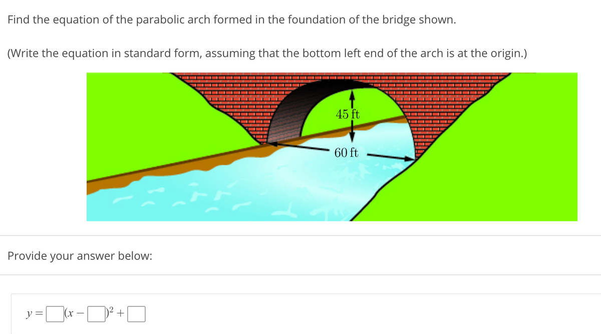 Find the equation of the parabolic arch formed in the foundation of the bridge shown.
(Write the equation in standard form, assuming that the bottom left end of the arch is at the origin.)
45 ft
60 ft
Provide your answer below:
y=-ロ+ロ
