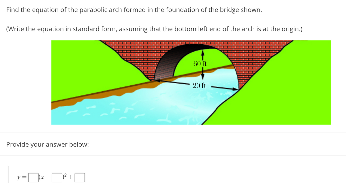 Find the equation of the parabolic arch formed in the foundation of the bridge shown.
(Write the equation in standard form, assuming that the bottom left end of the arch is at the origin.)
60 ft
20 ft
Provide your answer below:
r -D² +O
y =
х —
||
