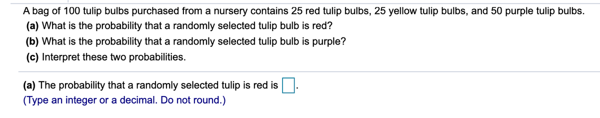 A bag of 100 tulip bulbs purchased from a nursery contains 25 red tulip bulbs, 25 yellow tulip bulbs, and 50 purple tulip bulbs.
(a) What is the probability that a randomly selected tulip bulb is red?
(b) What is the probability that a randomly selected tulip bulb is purple?
(c) Interpret these two probabilities.
(a) The probability that a randomly selected tulip is red is.
(Type an integer or a decimal. Do not round.)
