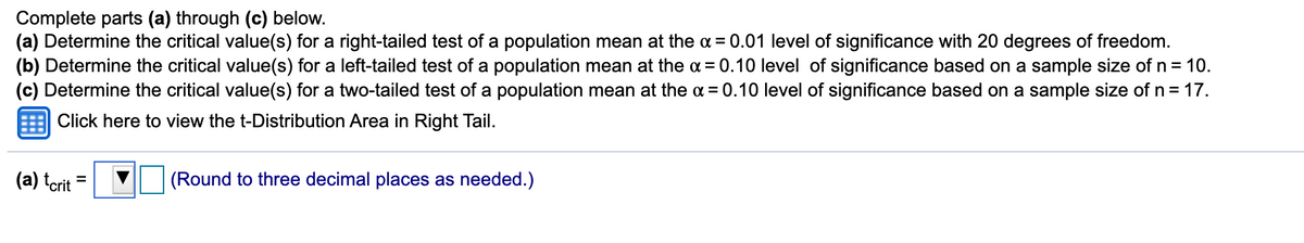 Complete parts (a) through (c) below.
(a) Determine the critical value(s) for a right-tailed test of a population mean at the a = 0.01 level of significance with 20 degrees of freedom.
(b) Determine the critical value(s) for a left-tailed test of a population mean at the a = 0.10 level of significance based on a sample size of n = 10.
(c) Determine the critical value(s) for a two-tailed test of a population mean at the a = 0.10 level of significance based on a sample size of n= 17.
Click here to view the t-Distribution Area in Right Tail.
(a) terit
(Round to three decimal places as needed.)
