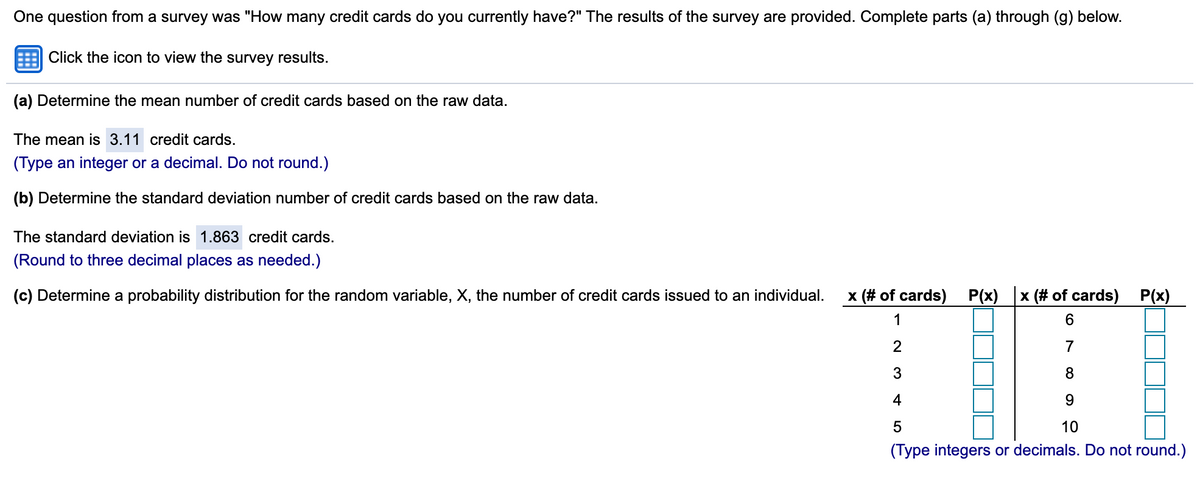 One question from a survey was "How many credit cards do you currently have?" The results of the survey are provided. Complete parts (a) through (g) below.
Click the icon to view the survey results.
(a) Determine the mean number of credit cards based on the raw data.
The mean is 3.11 credit cards.
(Type an integer or a decimal. Do not round.)
(b) Determine the standard deviation number of credit cards based on the raw data.
The standard deviation is 1.863 credit cards.
(Round to three decimal places as needed.)
(c) Determine a probability distribution for the random variable, X, the number of credit cards issued to an individual.
x (# of cards)
P(x)
x (# of cards)
P(x)
1
7
3
8
4
9
10
(Type integers or decimals. Do not round.)
