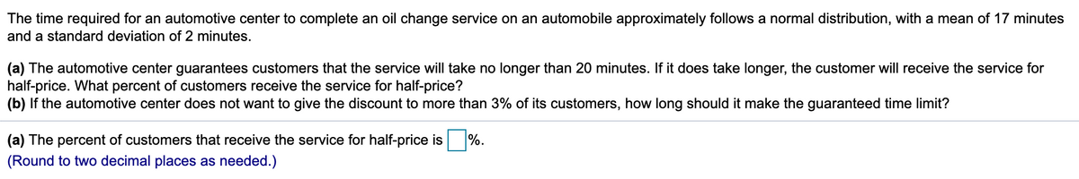 The time required for an automotive center to complete an oil change service on an automobile approximately follows a normal distribution, with a mean of 17 minutes
and a standard deviation of 2 minutes.
(a) The automotive center guarantees customers that the service will take no longer than 20 minutes. If it does take longer, the customer will receive the service for
half-price. What percent of customers receive the service for half-price?
(b) If the automotive center does not want to give the discount to more than 3% of its customers, how long should it make the guaranteed time limit?
(a) The percent of customers that receive the service for half-price is %.
(Round to two decimal places as needed.)
