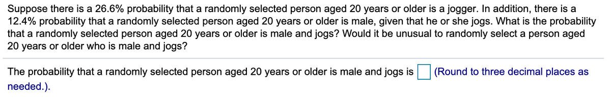 Suppose there is a 26.6% probability that a randomly selected person aged 20 years or older is a jogger. In addition, there is a
12.4% probability that a randomly selected person aged 20 years or older is male, given that he or she jogs. What is the probability
that a randomly selected person aged 20 years or older is male and jogs? Would it be unusual to randomly select a person aged
20 years or older who is male and jogs?
The probability that a randomly selected person aged 20 years or older is male and jogs is
(Round to three decimal places as
needed.).
