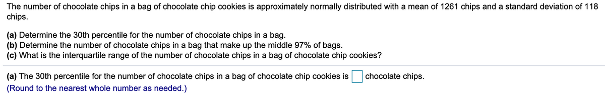 The number of chocolate chips in a bag of chocolate chip cookies is approximately normally distributed with a mean of 1261 chips and a standard deviation of 118
chips.
(a) Determine the 30th percentile for the number of chocolate chips in a bag.
(b) Determine the number of chocolate chips in a bag that make up the middle 97% of bags.
(c) What is the interquartile range of the number of chocolate chips in a bag of chocolate chip cookies?
(a) The 30th percentile for the number of chocolate chips in a bag of chocolate chip cookies is
chocolate chips.
(Round to the nearest whole number as needed.)
