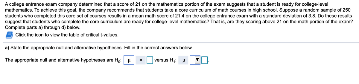 A college entrance exam company determined that a score of 21 on the mathematics portion of the exam suggests that a student is ready for college-level
mathematics. To achieve this goal, the company recommends that students take a core curriculum of math courses in high school. Suppose a random sample of 250
students who completed this core set of courses results in a mean math score of 21.4 on the college entrance exam with a standard deviation of 3.8. Do these results
suggest that students who complete the core curriculum are ready for college-level mathematics? That is, are they scoring above 21 on the math portion of the exam?
Complete parts a) through d) below.
Click the icon to view the table of critical t-values.
a) State the appropriate null and alternative hypotheses. Fill in the correct answers below.
The appropriate null and alternative hypotheses are H,:
versus H,:
