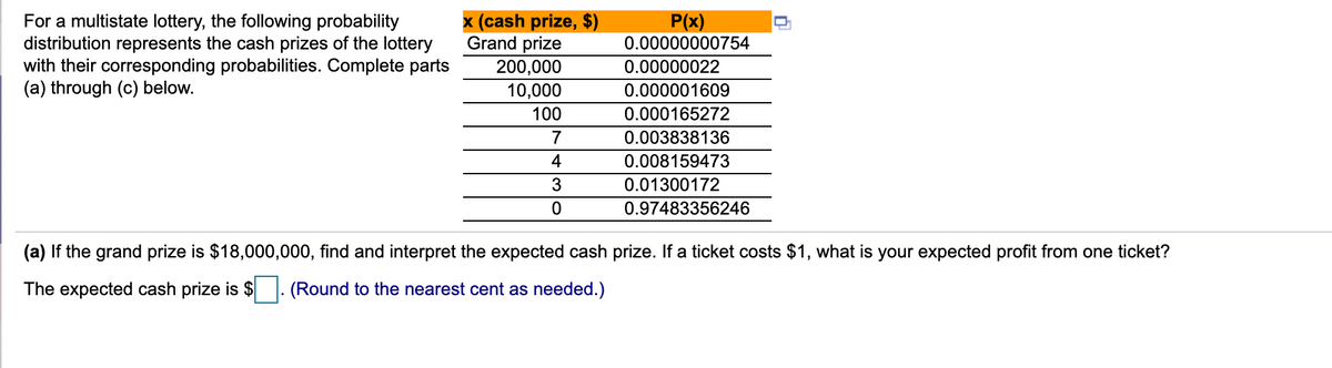 For a multistate lottery, the following probability
distribution represents the cash prizes of the lottery
with their corresponding probabilities. Complete parts
(a) through (c) below.
x (cash prize, $)
Grand prize
P(x)
0.00000000754
0.00000022
200,000
10,000
0.000001609
100
0.000165272
7
0.003838136
4
0.008159473
3
0.01300172
0.97483356246
(a) If the grand prize is $18,000,000, find and interpret the expected cash prize. If a ticket costs $1, what is your expected profit from one ticket?
The expected cash prize is $
(Round to the nearest cent as needed.)
