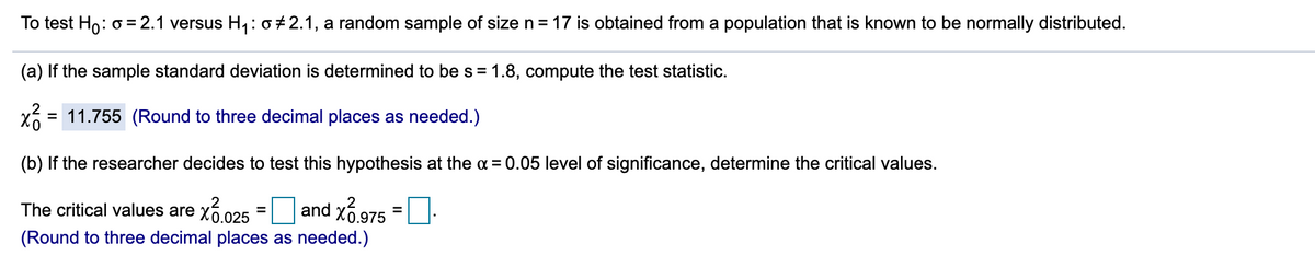 To test Ho: o = 2.1 versus H: 0+2.1, a random sample of size n = 17 is obtained from a population that is known to be normally distributed.
(a) If the sample standard deviation is determined to be s = 1.8, compute the test statistic.
= 11.755 (Round to three decimal places as needed.)
(b) If the researcher decides to test this hypothesis at the a = 0.05 level of significance, determine the critical values.
.2
The critical values are x6 025
and x6.975
%3D
%3D
(Round to three decimal places as needed.)
