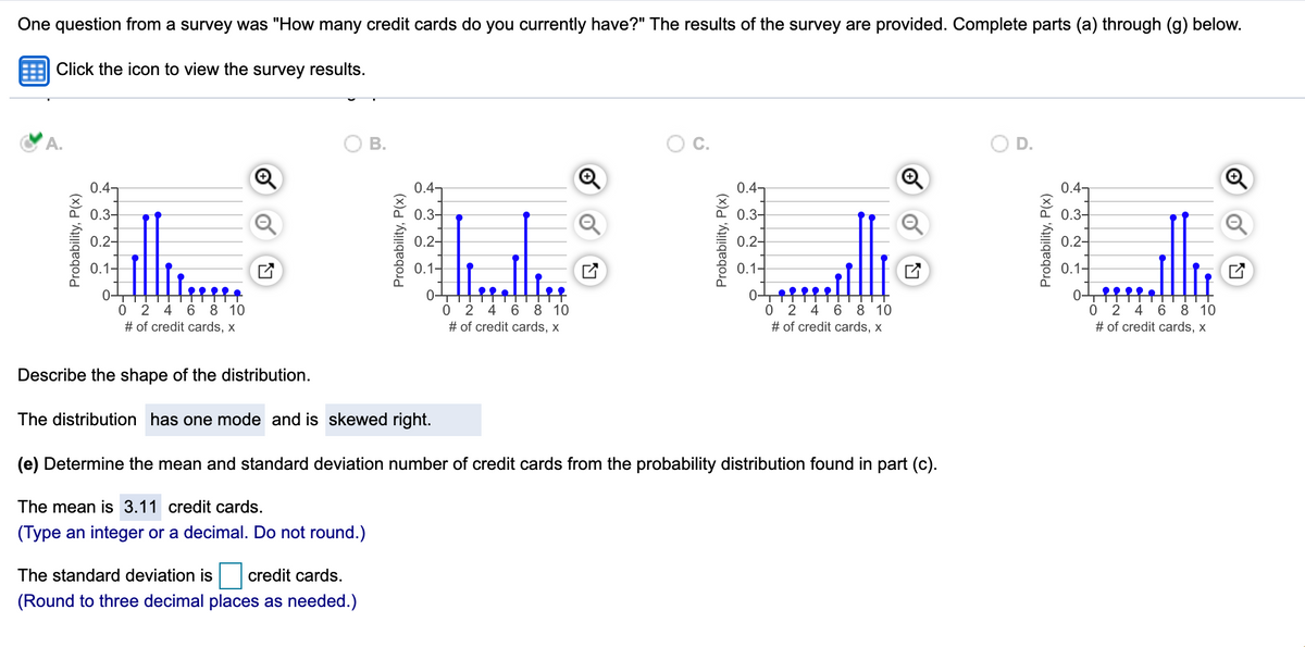 One question from a survey was "How many credit cards do you currently have?" The results of the survey are provided. Complete parts (a) through (g) below.
Click the icon to view the survey results.
A.
В.
C.
D.
0.4
0.47
0.47
0.4]
0.3-
0.3-
0.3-
0.3-
0.2-
0.2-
0.2-
0.2-
0.1-
0.1-
0.1-
0.1-
0 2 4 6 8 10
# of credit cards, x
0 2
# of credit cards, x
4 6 8 10
0 2 4 6 8 10
# of credit cards, x
0 2 4
6 8 10
# of credit cards, x
Describe the shape of the distribution.
The distribution has one mode and is skewed right.
(e) Determine the mean and standard deviation number of credit cards from the probability distribution found in part (c).
The mean is 3.11 credit cards.
(Type an integer or a decimal. Do not round.)
The standard deviation is credit cards.
(Round to three decimal places as needed.)
Probability, P(x)
