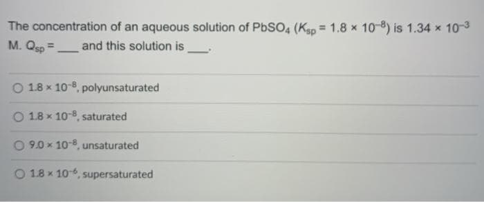 The concentration of an aqueous solution of PbSO, (Kap = 1.8 x 10-8) is 1.34 x 10-3
M. Qsp=
and this solution is
%3D
O 1.8 x 10-8, polyunsaturated
O 1.8 x 10-8, saturated
O 9.0 x 10-8, unsaturated
O 1.8 x 10-6, supersaturated
