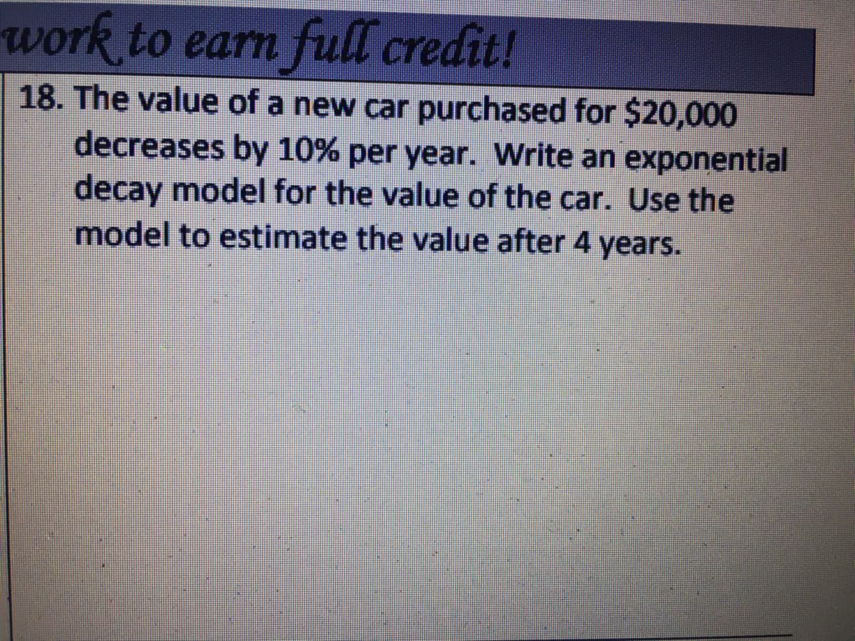 work to earn full credit!
18. The value of a new car purchased for $20,000
decreases by 10% per year. Write an exponential
decay model for the value of the car. Use the
model to estimate the value after 4 years.
