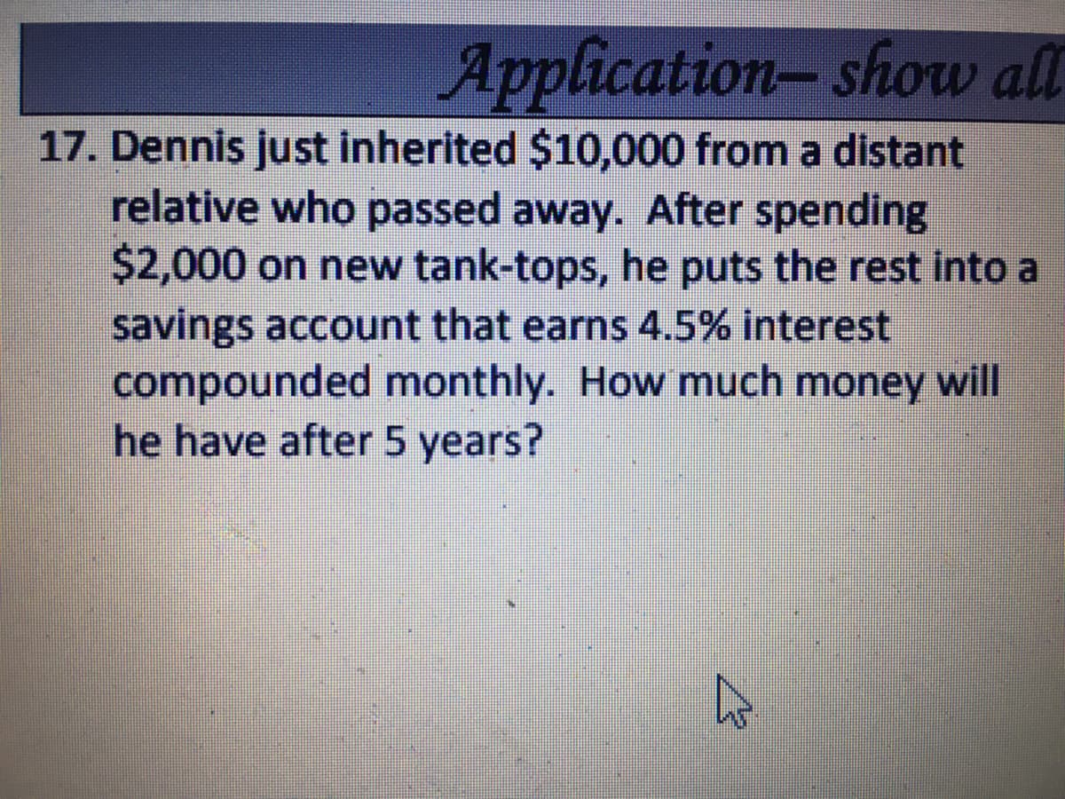 Application-show all
17. Dennis just inherited $10,000 from a distant
relative who passed away. After spending
$2,000 on new tank-tops, he puts the rest into a
savings account that earns 4.5% interest
compounded monthly. How much money will
he have after 5 years?
