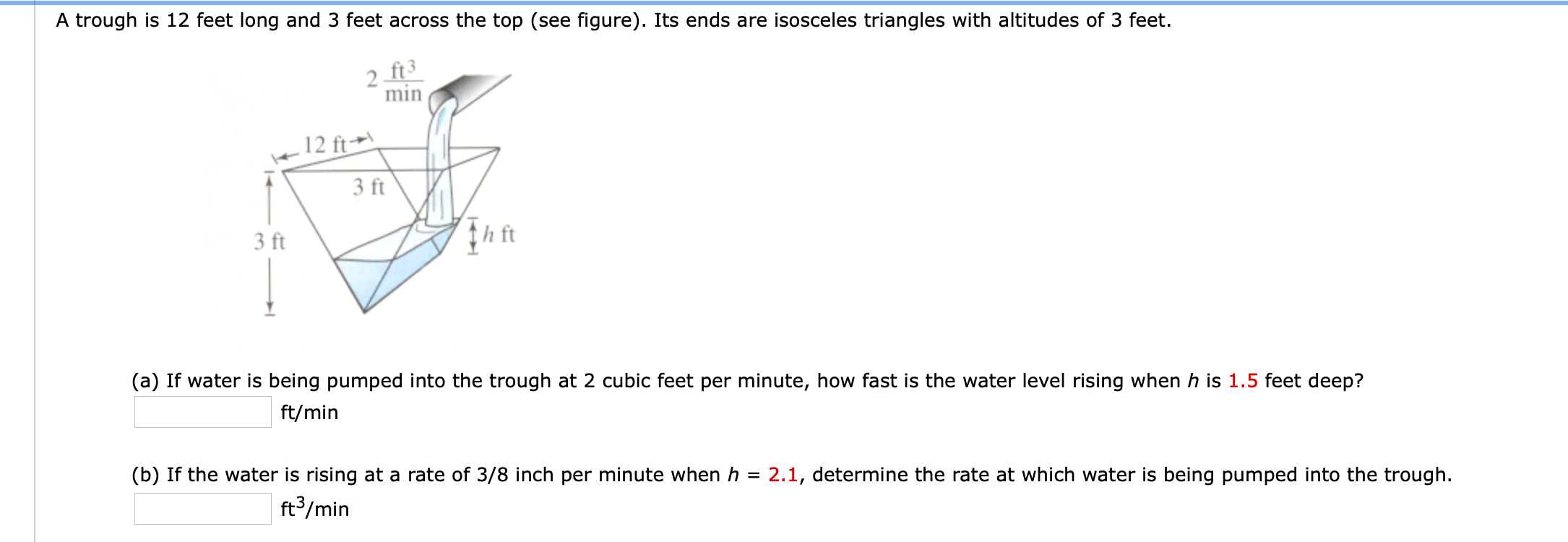 A trough is 12 feet long and 3 feet across the top (see figure). Its ends are isosceles triangles with altitudes of 3 feet.
ft3
min
.12 ft→\
3 ft
3 ft
th ft
(a) If water is being pumped into the trough at 2 cubic feet per minute, how fast is the water level rising when h is 1.5 feet deep?
ft/min
(b) If the water is rising at a rate of 3/8 inch per minute when h
2.1, determine the rate at which water is being pumped into the trough.
ft³/min
