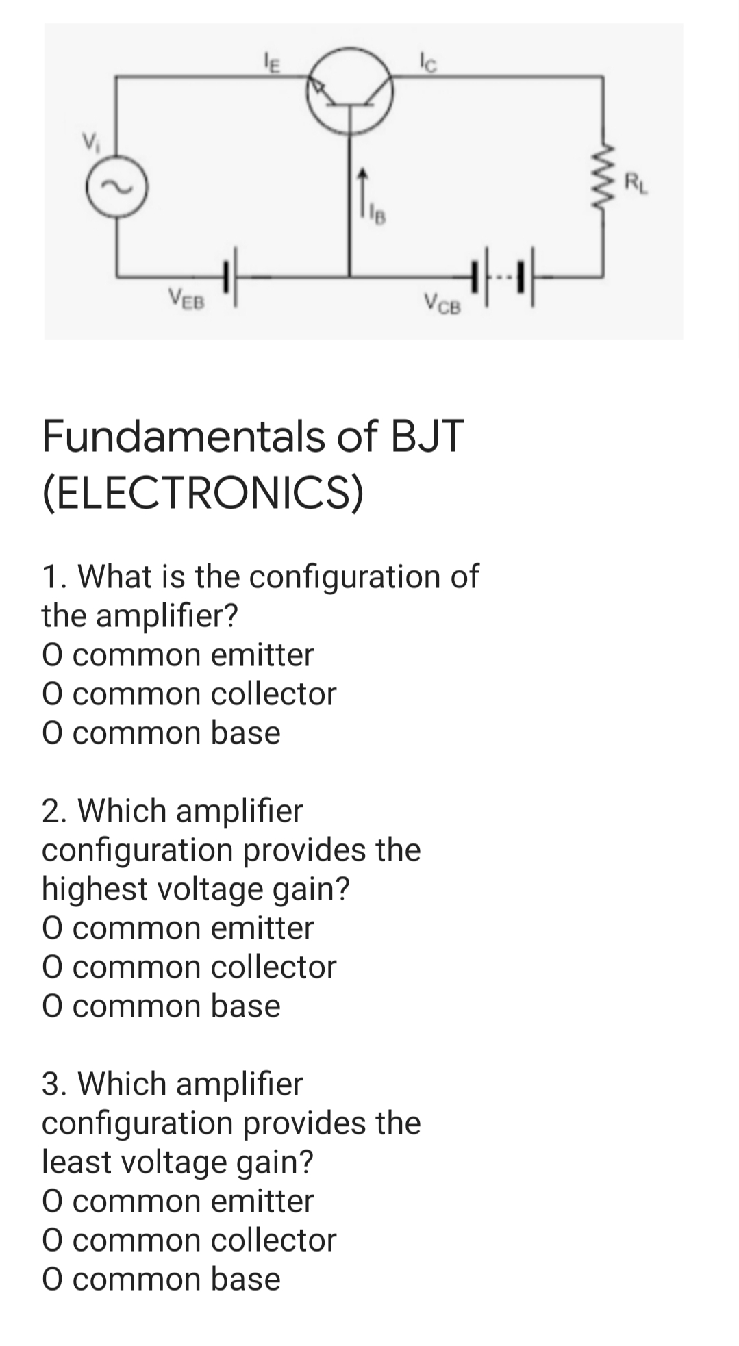 Ic
RL
VEB
VCB
Fundamentals of BJT
(ELECTRONICS)
1. What is the configuration of
the amplifier?
O common emitter
O common collector
O common base
2. Which amplifier
configuration provides the
highest voltage gain?
O common emitter
O common collector
O common base
3. Which amplifier
configuration provides the
least voltage gain?
O common emitter
O common collector
O common base

