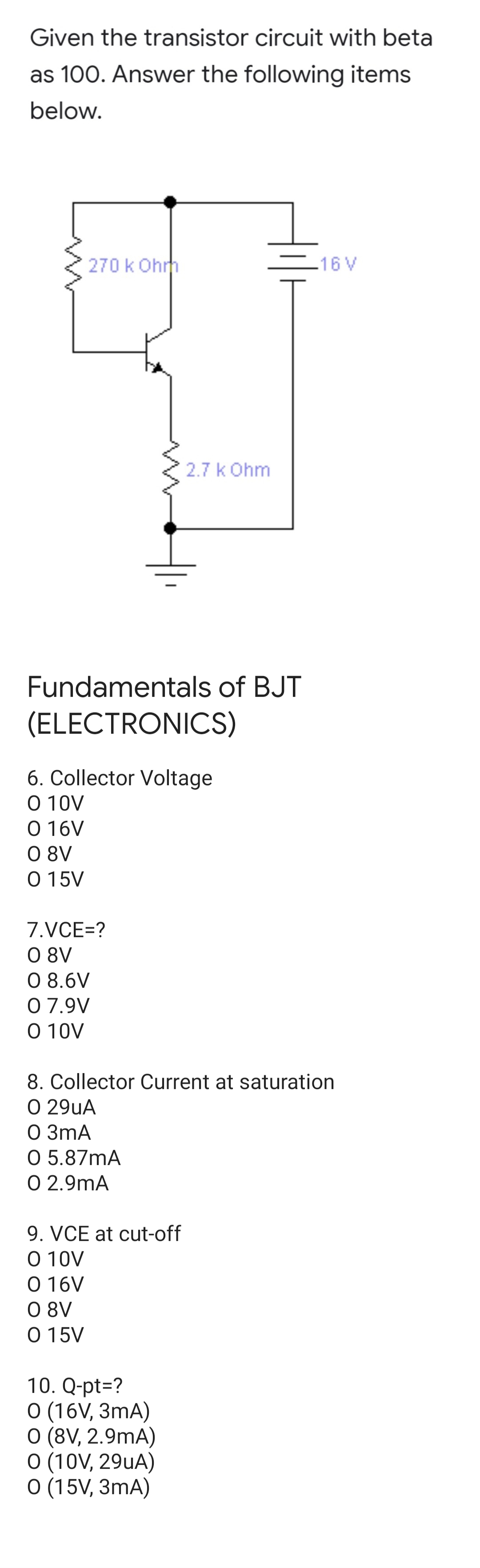 Given the transistor circuit with beta
as 100. Answer the following items
below.
270 k Ohrh
-16 V
2.7 k Ohm
Fundamentals of BJT
(ELECTRONICS)
6. Collector Voltage
O 10V
O 16V
O 8V
O 15V
7.VCE=?
O 8V
O 8.6V
0 7.9V
O 10V
8. Collector Current at saturation
O 29uA
O 3mA
O 5.87mA
O 2.9mA
9. VCE at cut-off
O 10V
O 16V
O 8V
O 15V
10. Q-pt=?
O (16V, 3mA)
O (8V, 2.9mA)
O (10V, 29uA)
O (15V, 3mA)
