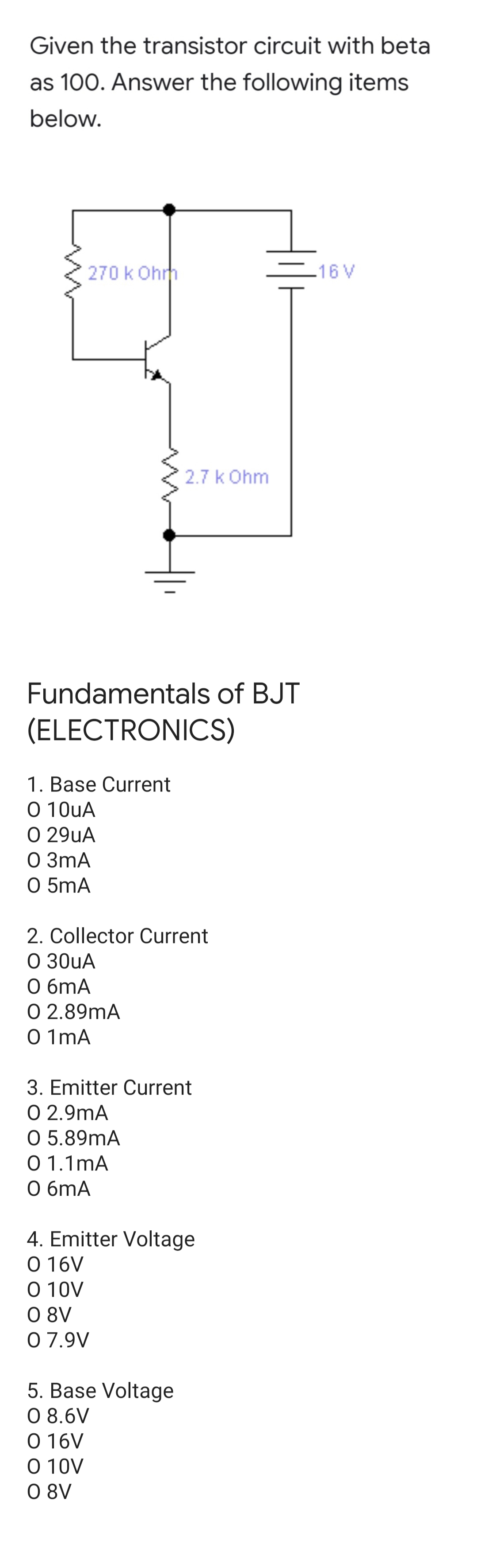 Given the transistor circuit with beta
as 100. Answer the following items
below.
270 k Ohrm
.16 V
2.7 k Ohm
Fundamentals of BJT
(ELECTRONICS)
1. Base Current
O 10uA
O 29uA
O 3mA
O 5mA
2. Collector Current
O 30uA
O 6mA
O 2.89mA
O 1mA
3. Emitter Current
O 2.9mA
O 5.89mA
0 1.1mA
О 6MA
4. Emitter Voltage
O 16V
O 10V
O 8V
0 7.9V
5. Base Voltage
O 8.6V
O 16V
O 10V
O 8V
