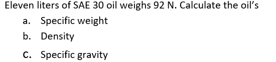 Eleven liters of SAE 30 oil weighs 92 N. Calculate the oil's
a. Specific weight
b.
Density
C. Specific gravity