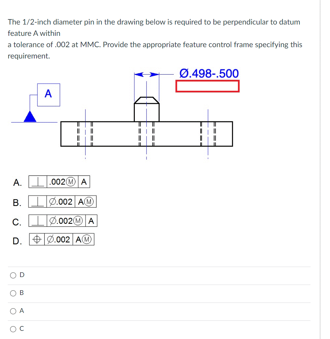 The 1/2-inch diameter pin in the drawing below is required to be perpendicular to datum
feature A within
a tolerance of .002 at MMC. Provide the appropriate feature control frame specifying this
requirement.
A.
B.
C.
D.
O
O
O
D
B
A
C
A
====
.002 MA
===
.002 AM
0.002 MA
.002 AM
||
====
====
Ø.498-.500
T
|||
||
||
||