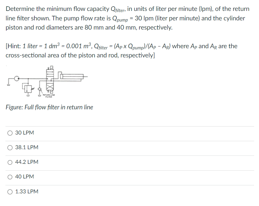 Determine the minimum flow capacity Qfilter, in units of liter per minute (Ipm), of the return
line filter shown. The pump flow rate is Qpump = 30 lpm (liter per minute) and the cylinder
piston and rod diameters are 80 mm and 40 mm, respectively.
[Hint: 1 liter = 1 dm³ = 0.001 m³, Qfilter = (Ap x Qpump)/(Ap - AR) where Ap and AR are the
cross-sectional area of the piston and rod, respectively]
30 LPM
Figure: Full flow filter in return line
38.1 LPM
O 44.2 LPM
O 40 LPM
JULIX
O 1.33 LPM
FILTER