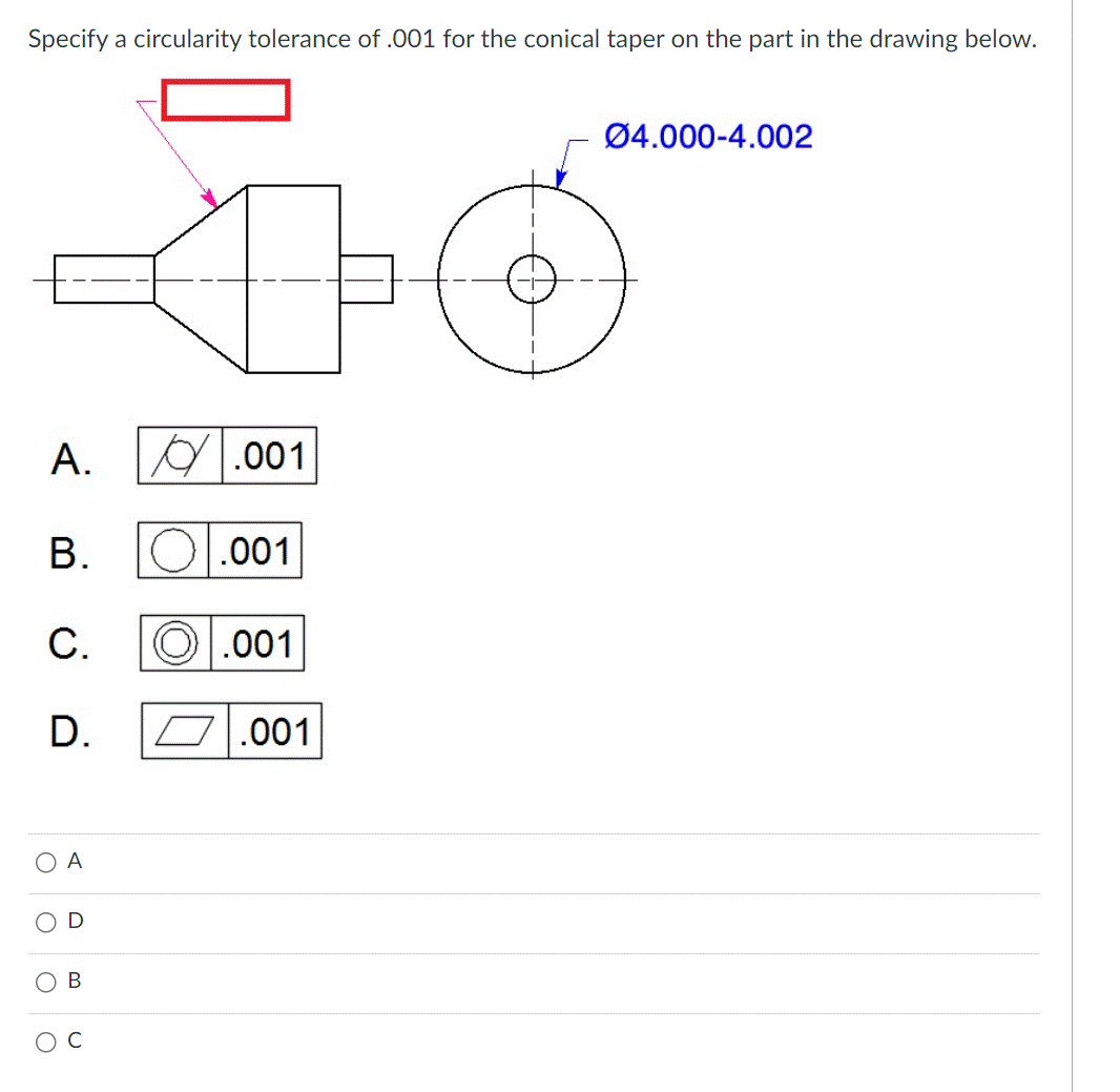 Specify a circularity tolerance of .001 for the conical taper on the part in the drawing below.
A. .001
B.
C.
D.
O
A
B
.001
.001
.001
Ø4.000-4.002