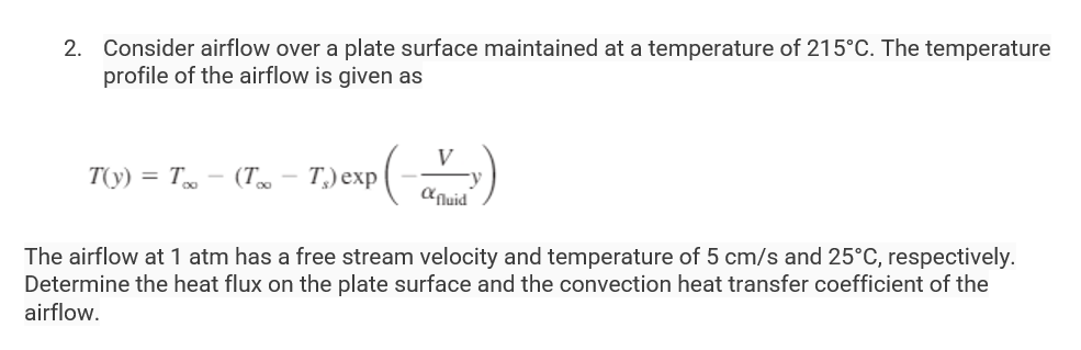 2. Consider airflow over a plate surface maintained at a temperature of 215°C. The temperature
profile of the airflow is given as
T(y) = Too
(Too - T,) exp (-
V
fluid
The airflow at 1 atm has a free stream velocity and temperature of 5 cm/s and 25°C, respectively.
Determine the heat flux on the plate surface and the convection heat transfer coefficient of the
airflow.