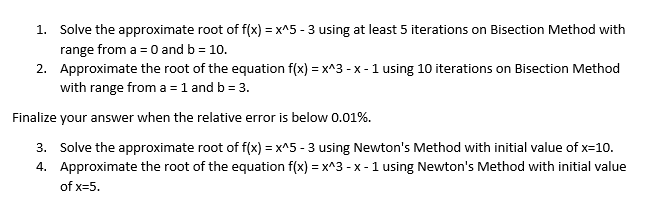 1. Solve the approximate root of f(x) = x^5 - 3 using at least 5 iterations on Bisection Method with
range from a = 0 and b = 10.
2. Approximate the root of the equation f(x) = x^3 - x - 1 using 10 iterations on Bisection Method
with range from a = 1 and b = 3.
Finalize your answer when the relative error is below 0.01%.
3. Solve the approximate root of f(x) = x^5 - 3 using Newton's Method with initial value of x=10.
4. Approximate the root of the equation f(x) = x^3 - x - 1 using Newton's Method with initial value
of x=5.
