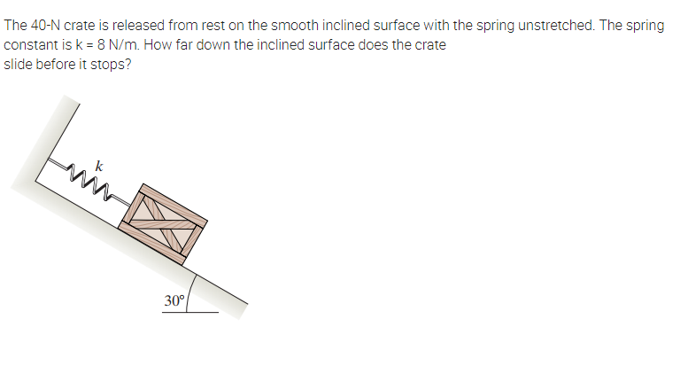 The 40-N crate is released from rest on the smooth inclined surface with the spring unstretched. The spring
constant is k = 8 N/m. How far down the inclined surface does the crate
slide before it stops?
www
30°
