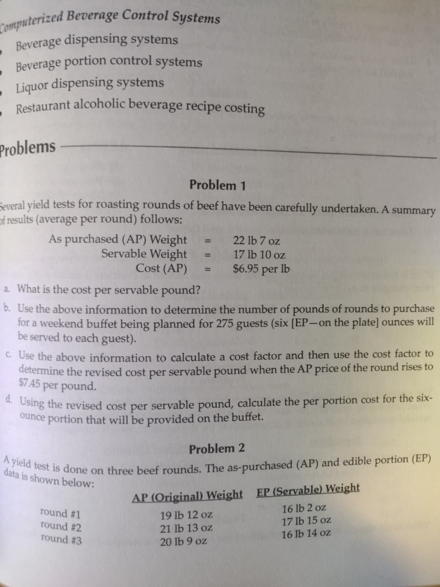 Computerized Beverage Control Systems
Beverage dispensing systems
- Beverage portion control systems
Liquor dispensing systems
Restaurant alcoholic beverage recipe costing
.
Problems
Problem 1
Several yield tests for roasting rounds of beef have been carefully undertaken. A summary
of results (average per round) follows:
As purchased (AP) Weight
Servable Weight
Cost (AP)
=
22 lb 7 oz
17 lb 10 oz
$6.95 per lb
a. What is the cost per servable pound?
b. Use the above information to determine the number of pounds of rounds to purchase
for a weekend buffet being planned for 275 guests (six [EP-on the plate] ounces will
be served to each guest).
round #1
round #2
round #3
c. Use the above information to calculate a cost factor and then use the cost factor to
determine the revised cost per servable pound when the AP price of the round rises to
$7.45 per pound.
d. Using the revised cost per servable pound, calculate the per portion cost for the six-
ounce portion that will be provided on the buffet.
Problem 2
A yield test is done on three beef rounds. The as-purchased (AP) and edible portion (EP)
data is shown below:
AP (Original) Weight EP (Servable) Weight
19 lb 12 oz
16 lb 2 oz
21 lb 13 oz
17 lb 15 oz
20 lb 9 oz
16 lb 14 oz