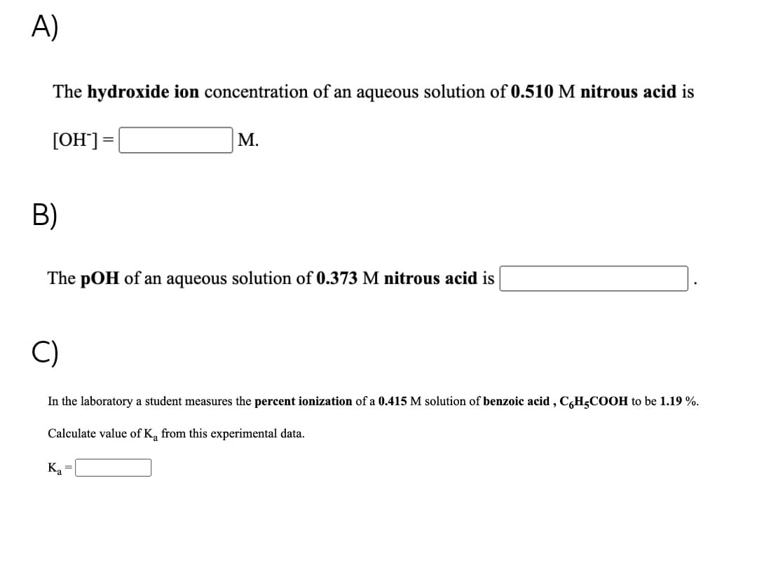 A)
The hydroxide ion concentration of an aqueous solution of 0.510 M nitrous acid is
[OH"]=|
М.
B)
The pOH of an aqueous solution of 0.373 M nitrous acid is
C)
In the laboratory a student measures the percent ionization of a 0.415 M solution of benzoic acid , C,H;COOH to be 1.19 %.
Calculate value of K, from this experimental data.
Ką =|
