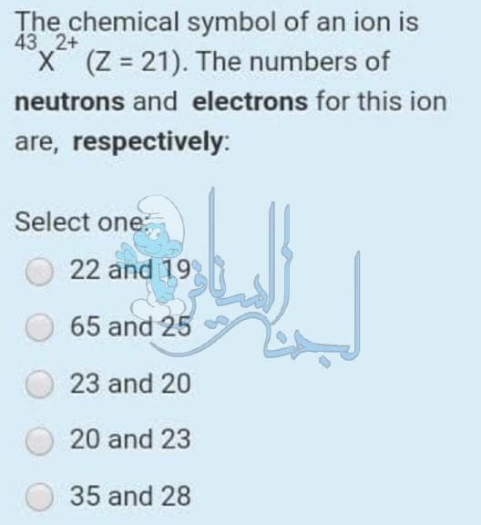 The chemical symbol of an ion is
43 2+
X (Z = 21). The numbers of
neutrons and electrons for this ion
are, respectively:
Select one:
22 and 19
65 and 25
23 and 20
20 and 23
35 and 28
