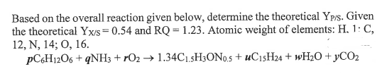 Based on the overall reaction given below, determine the theoretical Ypis. Given
the theoretical Yx/s= 0.54 and RQ = 1.23. Atomic weight of elements: H. 1: C,
12, N, 14; O, 16.
PC6H1206 + qNH3 + rO2 → 1.34C1.5H3ON0.5 + uCısH24 + WH2O + yCO2
