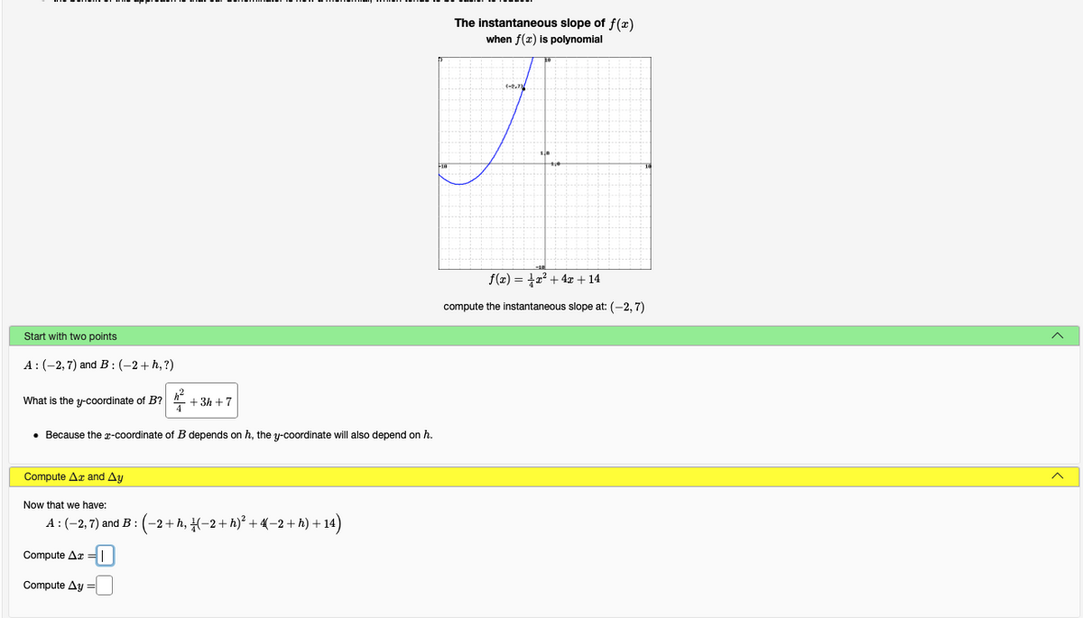 The instantaneous slope of f(x)
when f(x) is polynomial
f(x) = +2? + 4x + 14
compute the instantaneous slope at: (-2, 7)
Start with two points
A:(-2,7) and B : (-2+ h, ?)
What is the y-coordinate of B?
+ 3h +7
• Because the r-coordinate of B depends on h, the y-coordinate will also depend on h.
Compute Ar and Ay
Now that we have:
A:(-2,7) and B :
(-2+h, (-2+ h)² + (-2 + h) + 14)
Compute Ar =
Compute Ay =
