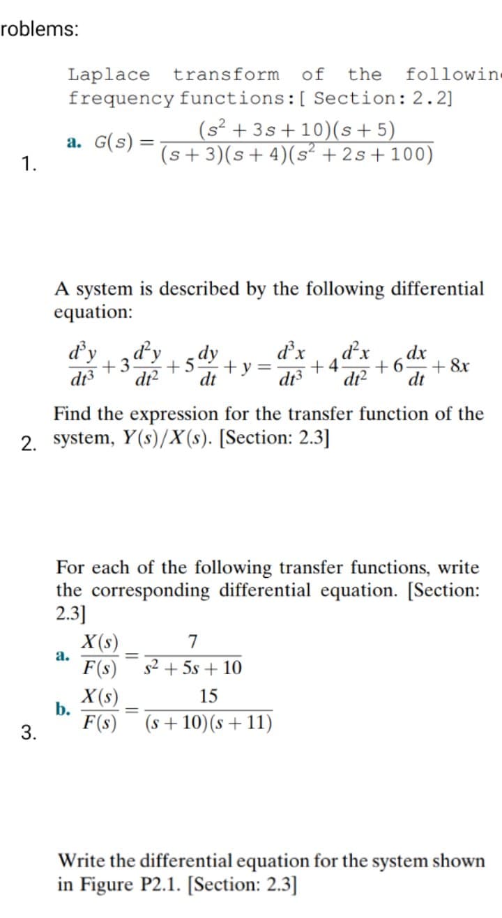 roblems:
Laplace
transform
of
the
followin
frequency functions:[ Section: 2.2]
(s² + 3s + 10)(s+5)
(s+3)(s+4)(s² + 2s+100)
a. G(s) =
1.
%3D
A system is described by the following differential
equation:
d'y
di
d'x
+ y =
dt3
d'y
d'x
dx
+ &r
dt
+3
+4
+6.
dr?
dt
Find the expression for the transfer function of the
2. system, Y(s)/X(s). [Section: 2.3]
For each of the following transfer functions, write
the corresponding differential equation. [Section:
2.3]
X(s)
F(s)
7
а.
s2 + 5s + 10
X (s)
b.
15
%3D
F(s)
(s+ 10)(s +11)
3.
Write the differential equation for the system shown
in Figure P2.1. [Section: 2.3]
