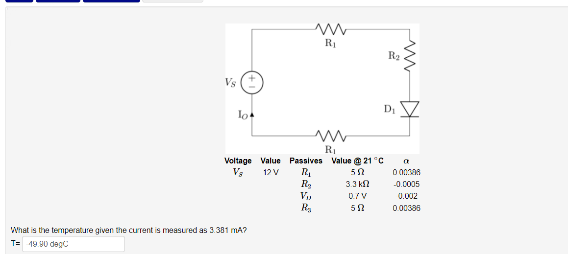 R1
R2
Vs
D1
Io
R1
Voltage Value Passives Value @ 21 °C
R1
R2
Vp
R3
Vs
12 V
5 2
0.00386
3.3 к
-0.0005
0.7 V
-0.002
0.00386
What is the temperature given the current is measured as 3.381 mA?
T= -49.90 degC
