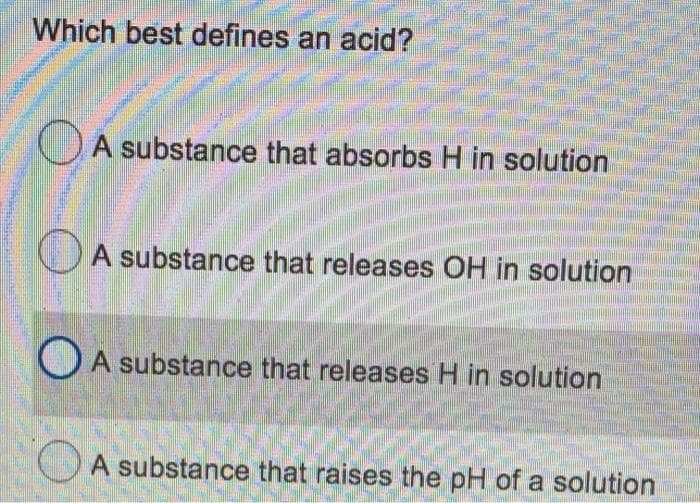 Which best defines an acid?
A substance that absorbs H in solution
A substance that releases OH in solution
O A substance that releases H in solution
OA substance that raises the pH of a solution
