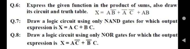 Q.6: Express the given function in the product of sums, also draw
its circuit and truth table.
X= AB + A C +AB
Q.7: Draw a logic circuit using only NAND gates for which output
expression is X = AC +B C.
Q.8: Draw a logic circuit using only NOR gates for which the output
expression is X = AC + B C.
