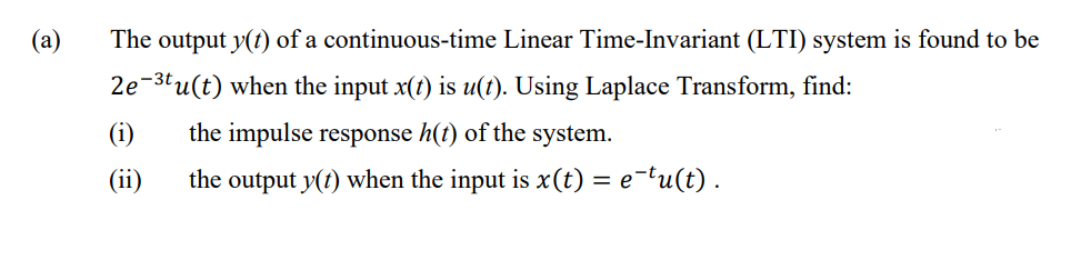 (a)
The output y(t) of a continuous-time Linear Time-Invariant (LTI) system is found to be
2e-3tu(t) when the input x(t) is u(t). Using Laplace Transform, find:
(i)
the impulse response h(t) of the system.
(ii)
the output y(t) when the input is x(t) = e¬tu(t) .
