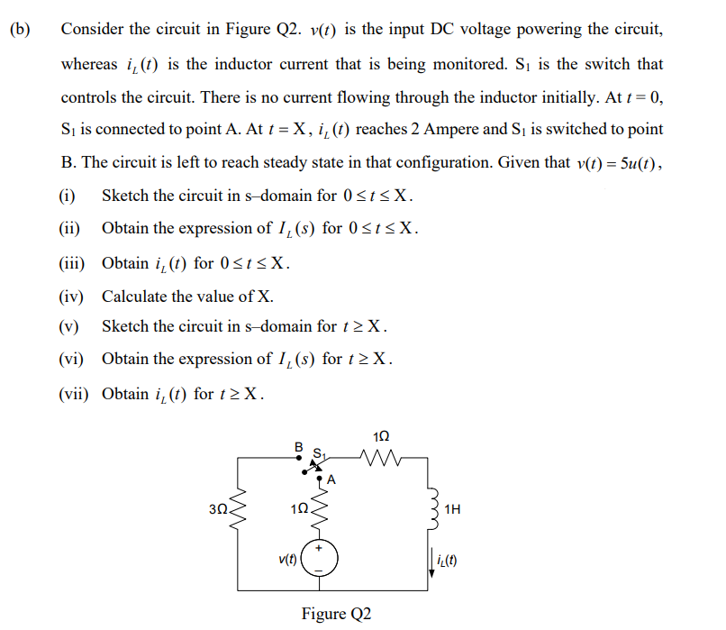 (b)
Consider the circuit in Figure Q2. v(t) is the input DC voltage powering the circuit,
whereas i, (t) is the inductor current that is being monitored. Si is the switch that
controls the circuit. There is no current flowing through the inductor initially. At t = 0,
Sį is connected to point A. At t =X,i,(t) reaches 2 Ampere and Sį is switched to point
B. The circuit is left to reach steady state in that configuration. Given that v(t) = 5u(t),
(i) Sketch the circuit in s-domain for 0<t<X.
(ii)
Obtain the expression of I, (s) for 0<t<X.
(iii) Obtain i, (t) for 0<t<X.
(iv) Calculate the value of X.
(v) Sketch the circuit in s-domain for t> X.
(vi) Obtain the expression of I, (s) for t> X.
(vii) Obtain i, (t) for t> X.
10
3Ω.
10.
1H
v(t)
Figure Q2
B.
