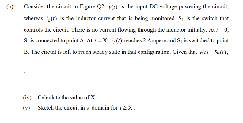 (b)
Consider the circuit in Figure Q2. v(t) is the input DC voltage powering the circuit,
whereas i, (t) is the inductor current that is being monitored. Si is the switch that
controls the circuit. There is no current flowing through the inductor initially. At t = 0,
Si is connected to point A. At i = X, i, (1) reaches 2 Ampere and S is switched to point
B. The circuit is left to reach steady state in that configuration. Given that v(t) = 5u(t),
(iv) Calculate the value of X.
(v) Sketch the circuit in s-domain for t >X.
