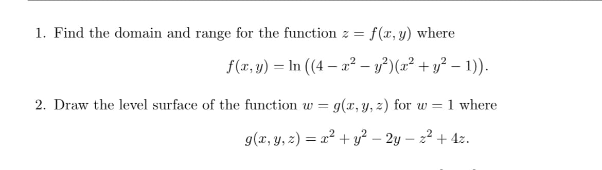 1. Find the domain and range for the function z = f(x, y) where
f(x, y)
In ((4 – a? – y²)(x² + y² – 1)).
2. Draw the level surface of the function w =
g(x, y, z) for w = 1 where
g(x, y, z) = x² + y² – 2y – 22 + 4z.
