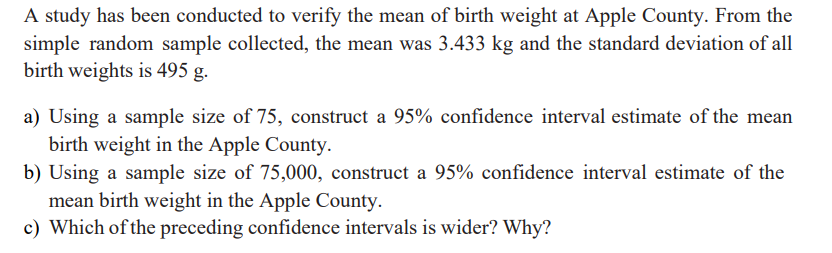 A study has been conducted to verify the mean of birth weight at Apple County. From the
simple random sample collected, the mean was 3.433 kg and the standard deviation of all
birth weights is 495 g.
a) Using a sample size of 75, construct a 95% confidence interval estimate of the mean
birth weight in the Apple County.
b) Using a sample size of 75,000, construct a 95% confidence interval estimate of the
mean birth weight in the Apple County.
c) Which of the preceding confidence intervals is wider? Why?