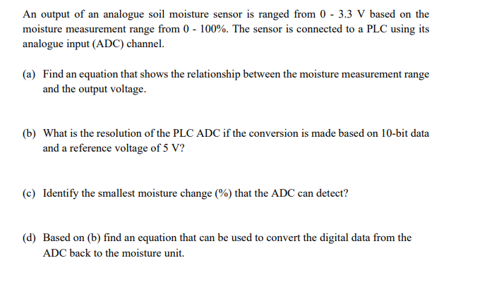 An output of an analogue soil moisture sensor is ranged from 0-3.3 V based on the
moisture measurement range from 0-100%. The sensor is connected to a PLC using its
analogue input (ADC) channel.
(a) Find an equation that shows the relationship between the moisture measurement range
and the output voltage.
(b) What is the resolution of the PLC ADC if the conversion is made based on 10-bit data
and a reference voltage of 5 V?
(c) Identify the smallest moisture change (%) that the ADC can detect?
(d) Based on (b) find an equation that can be used to convert the digital data from the
ADC back to the moisture unit.