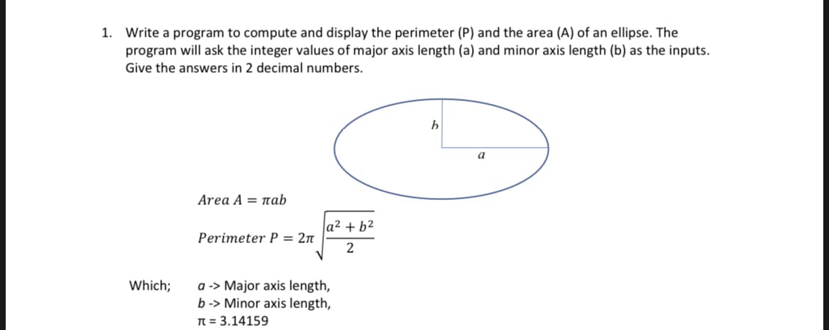 Write a program to compute and display the perimeter (P) and the area (A) of an ellipse. The
program will ask the integer values of major axis length (a) and minor axis length (b) as the inputs.
1.
Give the answers in 2 decimal numbers.
a
Area A = nab
|a² + b²
Perimeter P = 2n
2
a -> Major axis length,
b -> Minor axis length,
N = 3.14159
Which;
