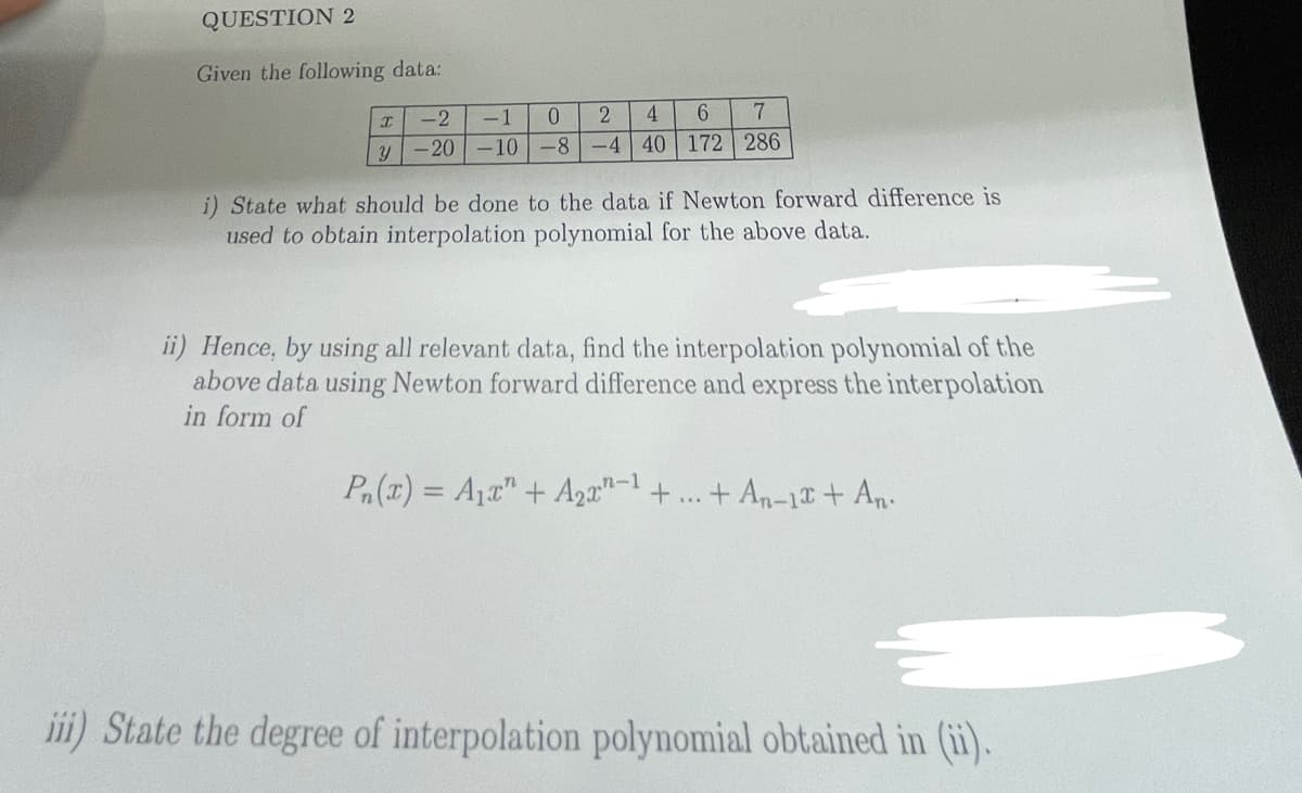 QUESTION 2
Given the following data:
I
y
7
-1 0 2 4 6
-20-10-8-4 40 172 286
-2
i) State what should be done to the data if Newton forward difference is
used to obtain interpolation polynomial for the above data.
ii) Hence, by using all relevant data, find the interpolation polynomial of the
above data using Newton forward difference and express the interpolation
in form of
Pn(x) = A₁x" + A₂x-¹ +
+ An-12 + An.
iii) State the degree of interpolation polynomial obtained in (ii).
