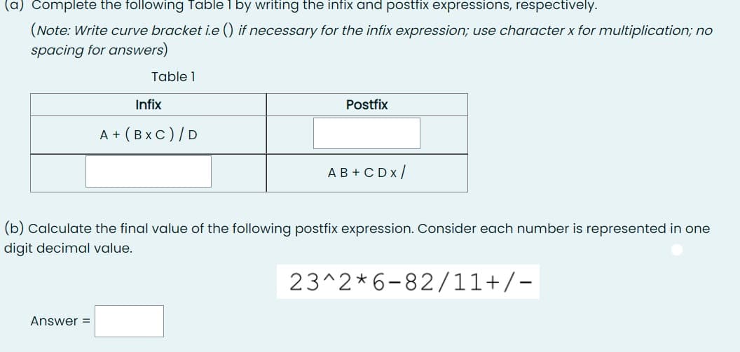 (a) Complete the following Table 1 by writing the infix and postfix expressions, respectively.
(Note: Write curve bracket i.e () if necessary for the infix expression; use character x for multiplication; no
spacing for answers)
Table 1
Infix
Postfix
A+ (BXC) / D
AB+CDX /
(b) Calculate the final value of the following postfix expression. Consider each number is represented in one
digit decimal value.
23^2*6-82/11+/-
Answer =
