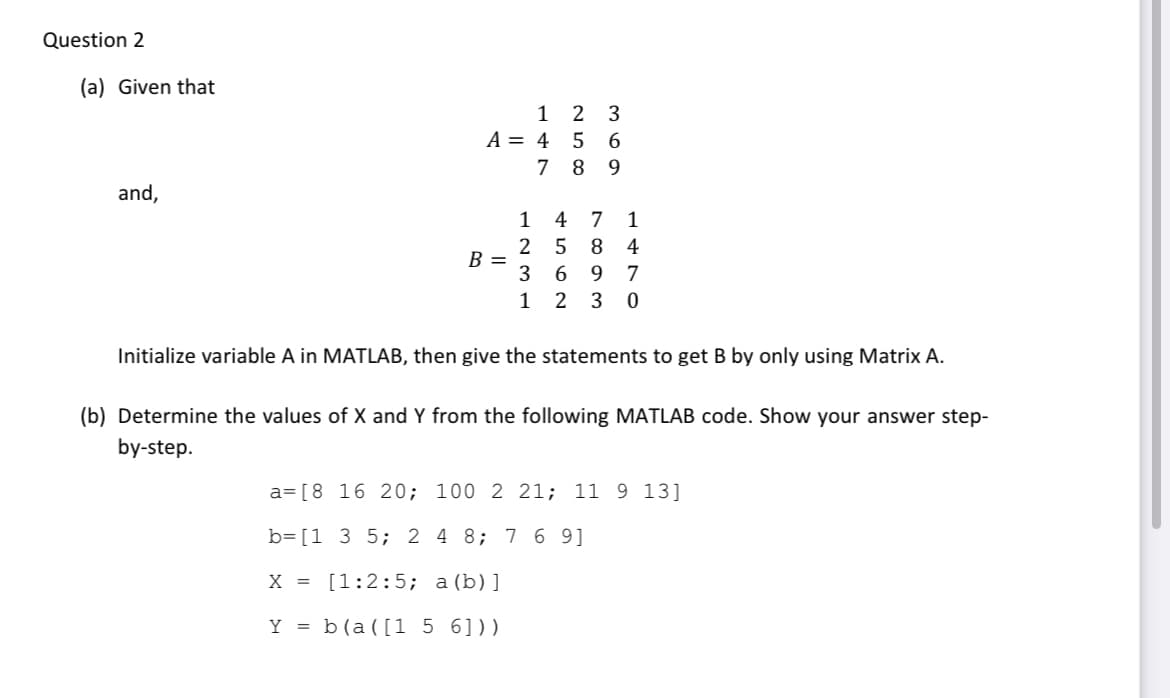 Question 2
(a) Given that
1
2 3
A = 4
7
8 9
and,
1
4
1
4
B =
3
9.
7
1
2
3
Initialize variable A in MATLAB, then give the statements to get B by only using Matrix A.
(b) Determine the values of X and Y from the following MATLAB code. Show your answer step-
by-step.
a= [8 16 20; 100 2 21; 11 9 13]
b=[1 3 5; 2 4 8; 7 6 9]
X = [1:2:5; a(b)]
Y = b(a([1 5 6]))
