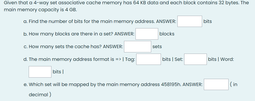 Given that a 4-way set associative cache memory has 64 KB data and each block contains 32 bytes. The
main memory capacity is 4 GB.
a. Find the number of bits for the main memory address. ANSWER:
b. How many blocks are there in a set? ANSWER:
c. How many sets the cache has? ANSWER:
d. The main memory address format is => | Tag:
bits |
blocks
sets
bits | Set:
e. Which set will be mapped by the main memory address 458195h. ANSWER:
decimal)
bits
bits | Word:
(in