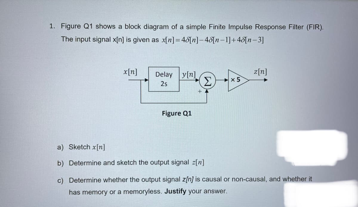 1. Figure Q1 shows a block diagram of a simple Finite Impulse Response Filter (FIR).
The input signal x[n] is given as x[n]=48[n]-48[n-1]+48[n-3]
x[n]
z[n]
Delay y[n]
Σ
x 5
2s
+
Figure Q1
a) Sketch x[n]
b) Determine and sketch the output signal z[n]
c) Determine whether the output signal z[n] is causal or non-causal, and whether it
has memory or a memoryless. Justify your answer.
